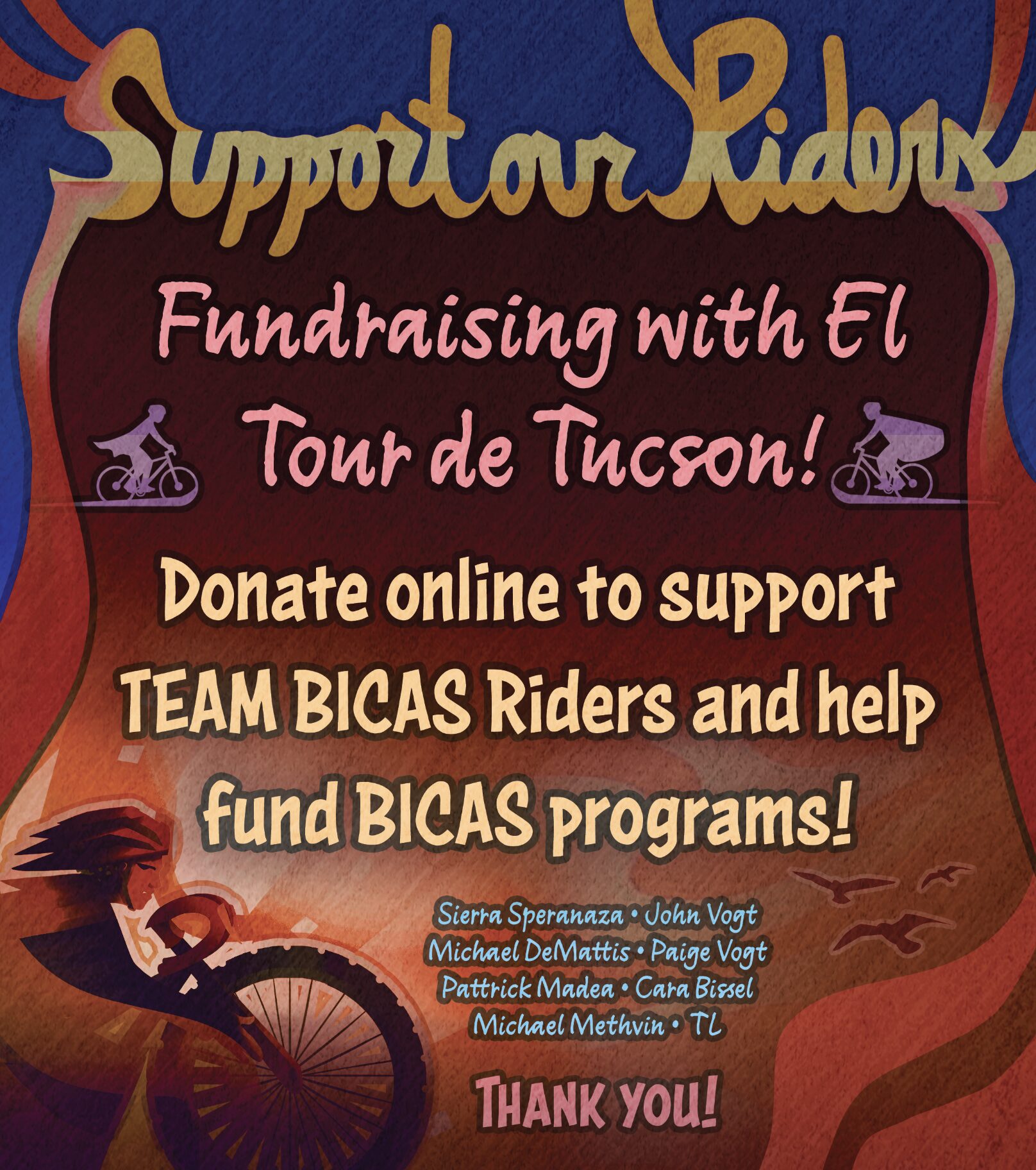 Support our Riders! Fundraising with El Tour de Tucson! Donate online to TEAM BICAS fundraisers and help fund BICAS programs! Sierra Speranaza John Vogt Michael DeMattis Paige Vogt Pattrick Madea Cara Bissel Michael Methvin TL Thank you!